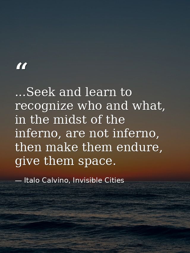 ...Seek and learn to recognize who and what, in the midst of the inferno, are not inferno, then make them endure, give t — Italo Calvino, Invisible Cities