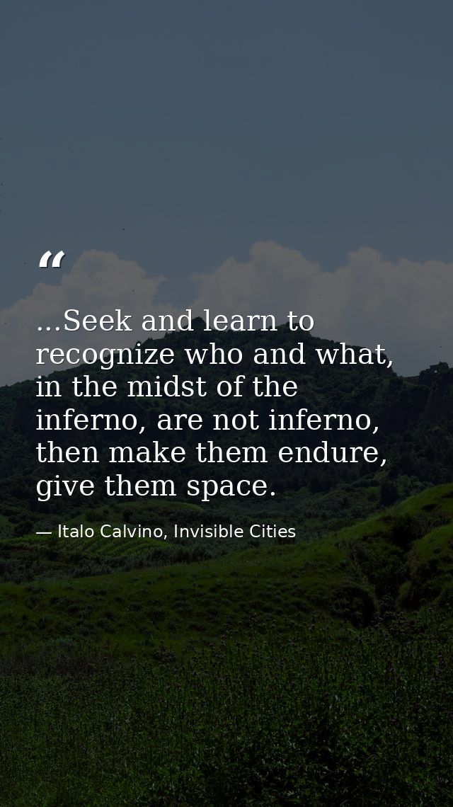 ...Seek and learn to recognize who and what, in the midst of the inferno, are not inferno, then make them endure, give t — Italo Calvino, Invisible Cities