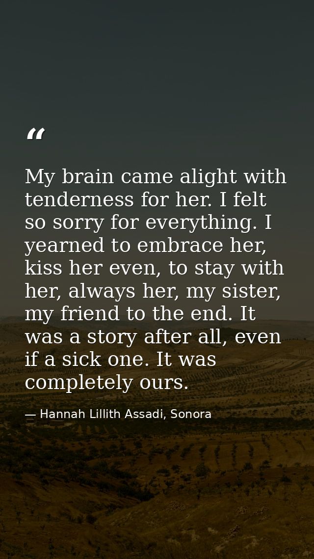 My brain came alight with tenderness for her. I felt so sorry for everything. I yearned to embrace her, kiss her even, t — Hannah Lillith Assadi, Sonora