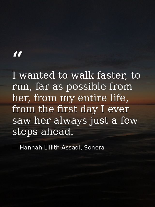 I wanted to walk faster, to run, far as possible from her, from my entire life, from the first day I ever saw her always — Hannah Lillith Assadi, Sonora
