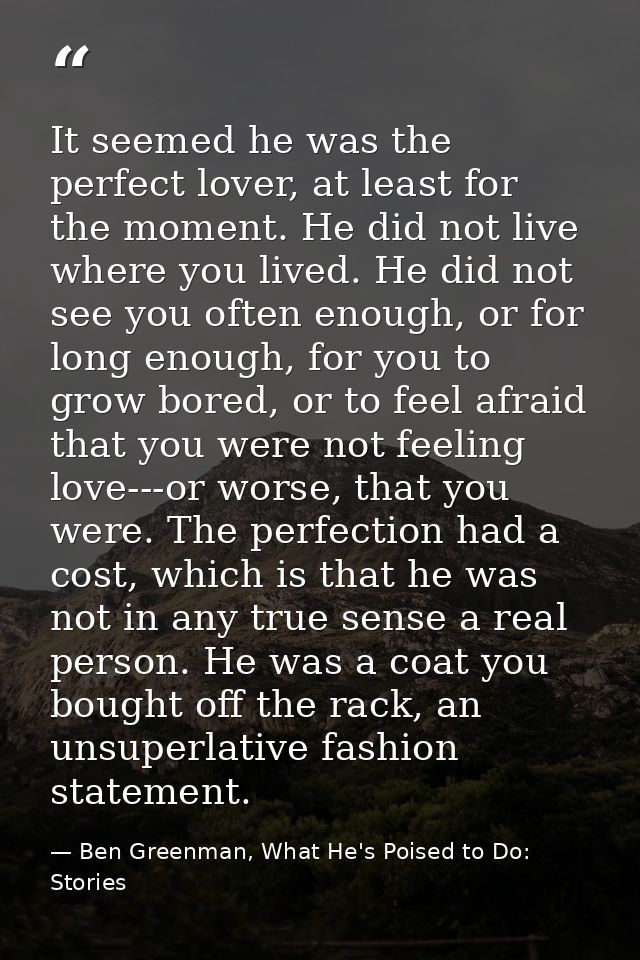 It seemed he was the perfect lover, at least for the moment. He did not live where you lived. He did not see you often e — Ben Greenman, What He's Poised to Do: Stories