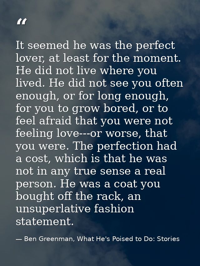 It seemed he was the perfect lover, at least for the moment. He did not live where you lived. He did not see you often e — Ben Greenman, What He's Poised to Do: Stories