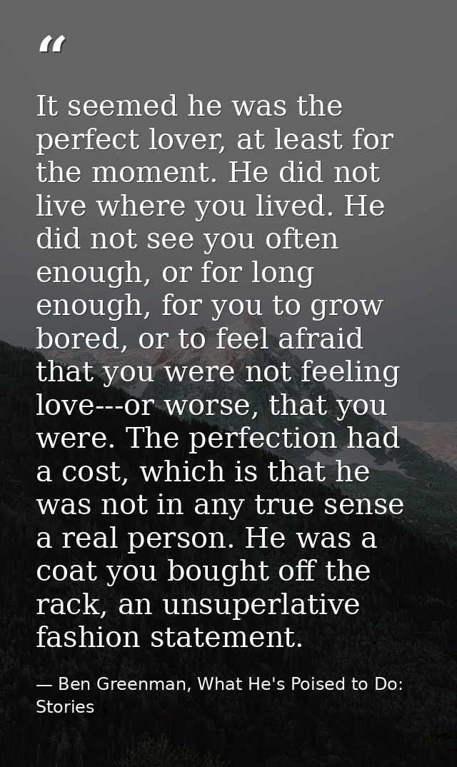 It seemed he was the perfect lover, at least for the moment. He did not live where you lived. He did not see you often e — Ben Greenman, What He's Poised to Do: Stories
