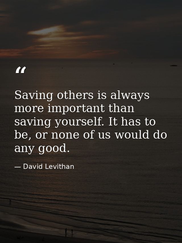 Saving others is always more important than saving yourself. It has to be, or none of us would do any good. — David Levithan