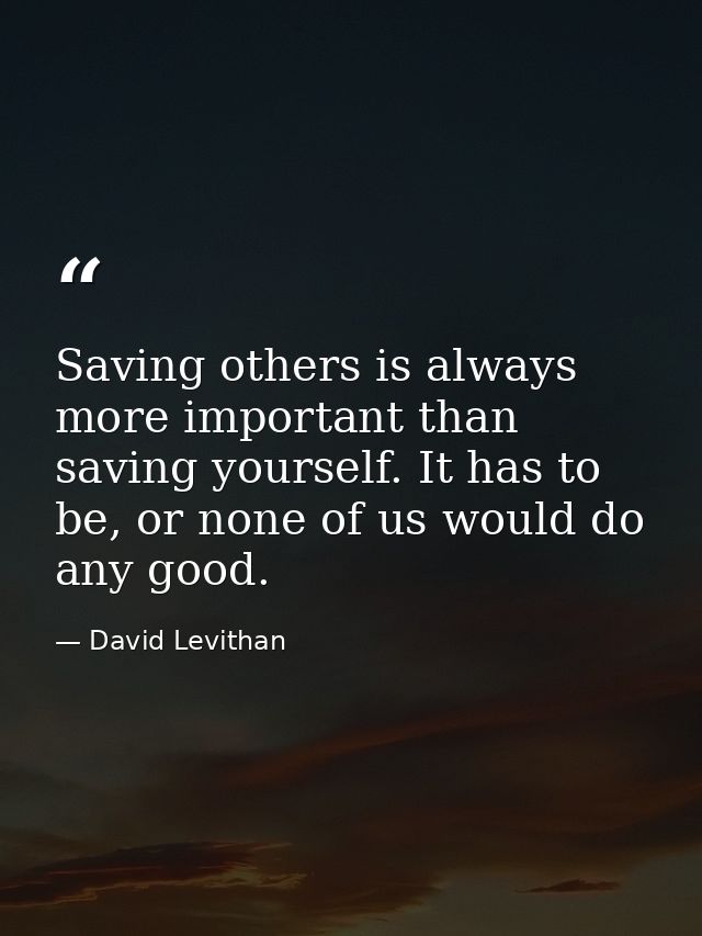 Saving others is always more important than saving yourself. It has to be, or none of us would do any good. — David Levithan