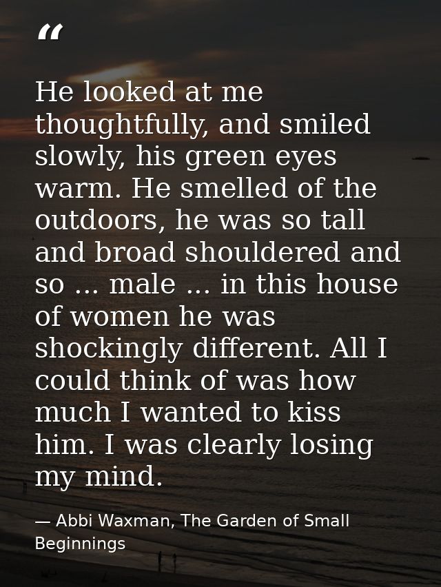 He looked at me thoughtfully, and smiled slowly, his green eyes warm. He smelled of the outdoors, he was so tall and bro — Abbi Waxman, The Garden of Small Beginnings