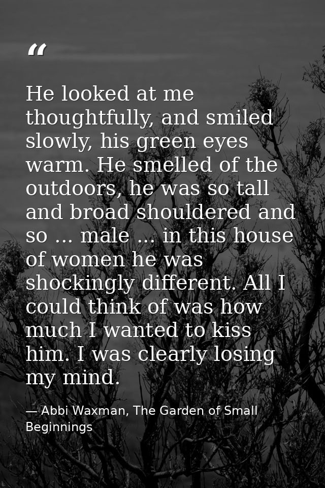 He looked at me thoughtfully, and smiled slowly, his green eyes warm. He smelled of the outdoors, he was so tall and bro — Abbi Waxman, The Garden of Small Beginnings