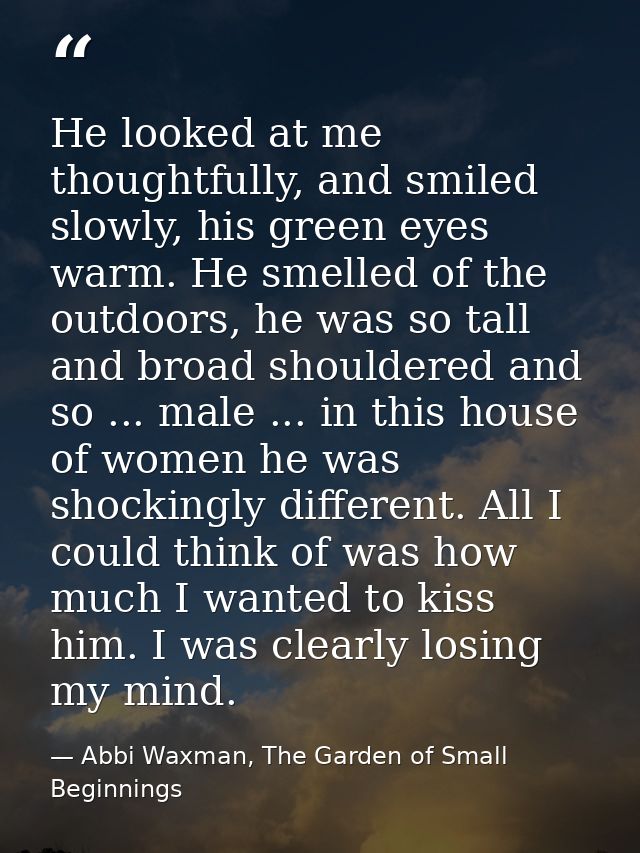 He looked at me thoughtfully, and smiled slowly, his green eyes warm. He smelled of the outdoors, he was so tall and bro — Abbi Waxman, The Garden of Small Beginnings