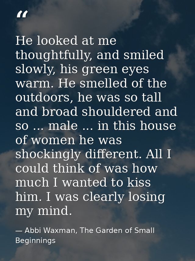 He looked at me thoughtfully, and smiled slowly, his green eyes warm. He smelled of the outdoors, he was so tall and bro — Abbi Waxman, The Garden of Small Beginnings