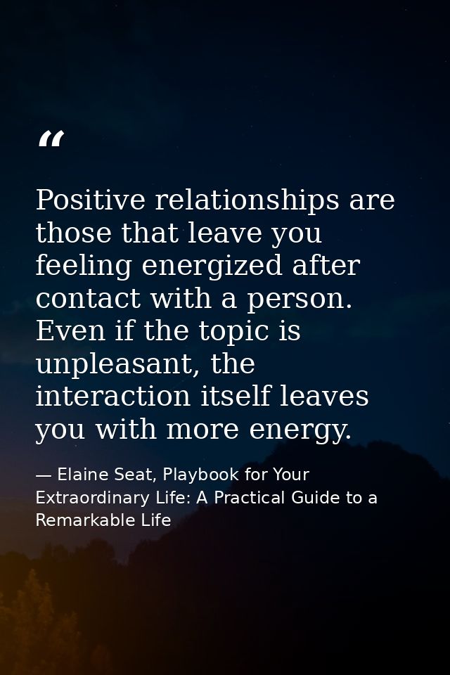 Positive relationships are those that leave you feeling energized after contact with a person. Even if the topic is unpl — Elaine Seat, Playbook for Your Extraordinary Life: A Practical Guide to a Remarkable Life