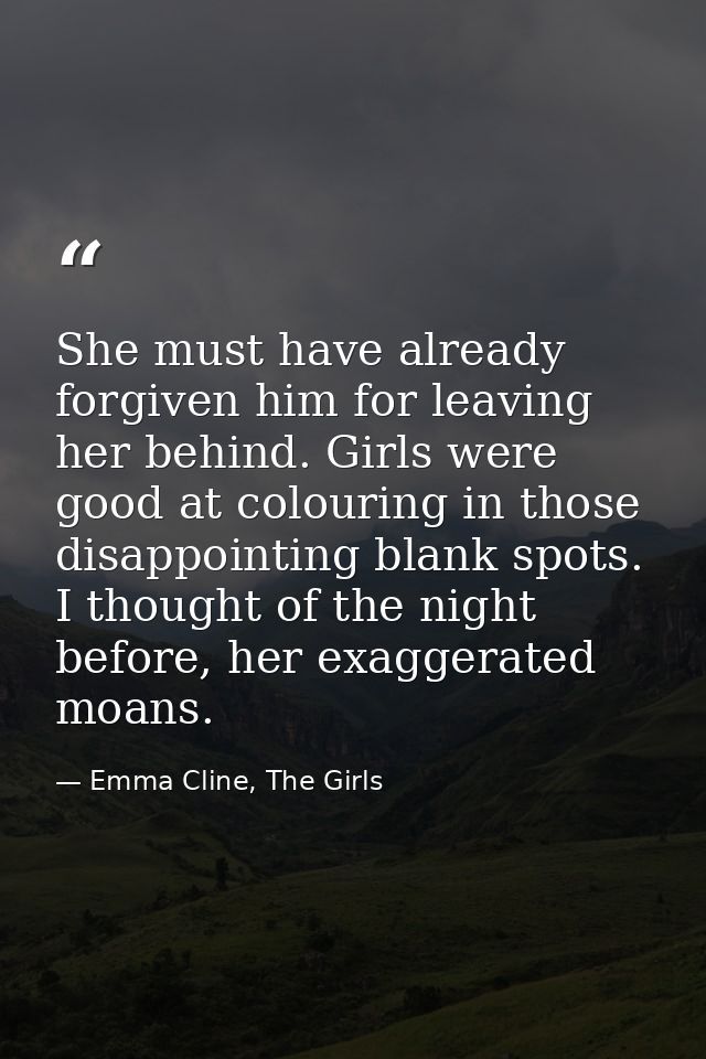She must have already forgiven him for leaving her behind. Girls were good at colouring in those disappointing blank spo — Emma Cline, The Girls