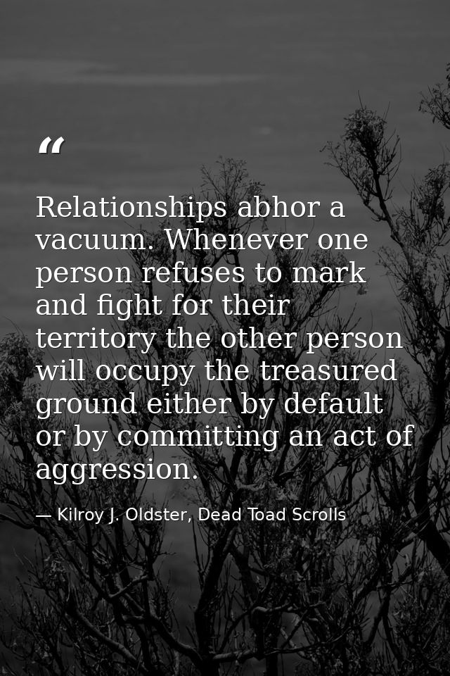Relationships abhor a vacuum. Whenever one person refuses to mark and fight for their territory the other person will oc — Kilroy J. Oldster, Dead Toad Scrolls