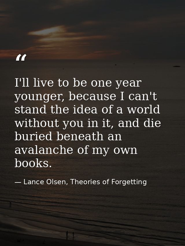 I'll live to be one year younger, because I can't stand the idea of a world without you in it, and die buried beneath an — Lance Olsen, Theories of Forgetting