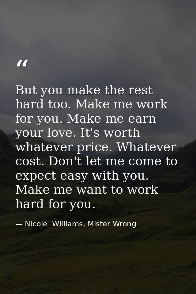 But you make the rest hard too. Make me work for you. Make me earn your love. It's worth whatever price. Whatever cost.  — Nicole  Williams, Mister Wrong