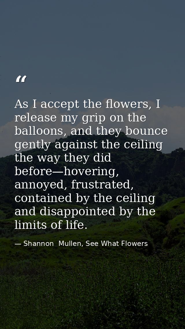 As I accept the flowers, I release my grip on the balloons, and they bounce gently against the ceiling the way they did  — Shannon  Mullen, See What Flowers