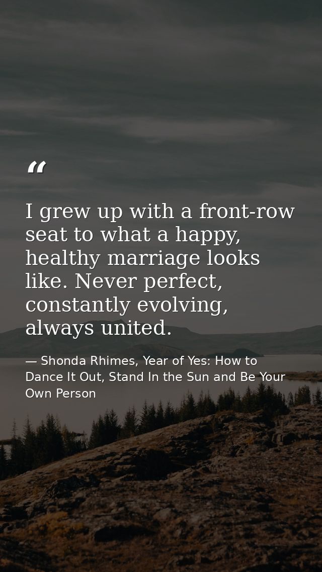 I grew up with a front-row seat to what a happy, healthy marriage looks like. Never perfect, constantly evolving, always — Shonda Rhimes, Year of Yes: How to Dance It Out, Stand In the Sun and Be Your Own Person