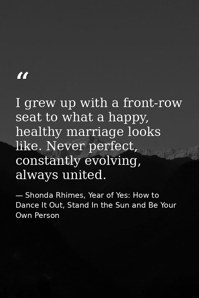 I grew up with a front-row seat to what a happy, healthy marriage looks like. Never perfect, constantly evolving, always — Shonda Rhimes, Year of Yes: How to Dance It Out, Stand In the Sun and Be Your Own Person