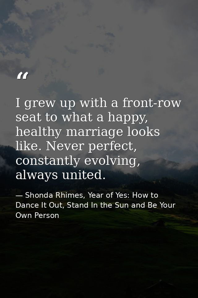 I grew up with a front-row seat to what a happy, healthy marriage looks like. Never perfect, constantly evolving, always — Shonda Rhimes, Year of Yes: How to Dance It Out, Stand In the Sun and Be Your Own Person