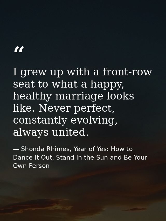 I grew up with a front-row seat to what a happy, healthy marriage looks like. Never perfect, constantly evolving, always — Shonda Rhimes, Year of Yes: How to Dance It Out, Stand In the Sun and Be Your Own Person