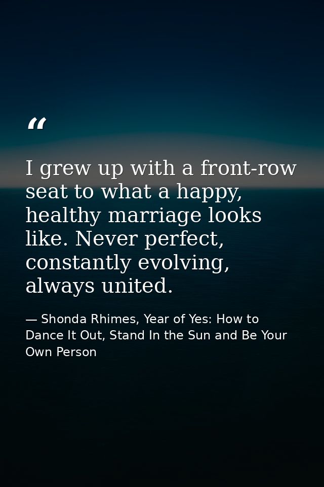I grew up with a front-row seat to what a happy, healthy marriage looks like. Never perfect, constantly evolving, always — Shonda Rhimes, Year of Yes: How to Dance It Out, Stand In the Sun and Be Your Own Person
