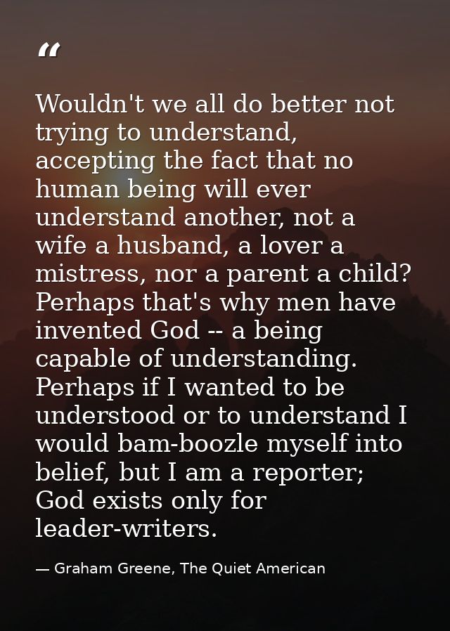 Wouldn't we all do better not trying to understand, accepting the fact that no human being will ever understand another, — Graham Greene, The Quiet American