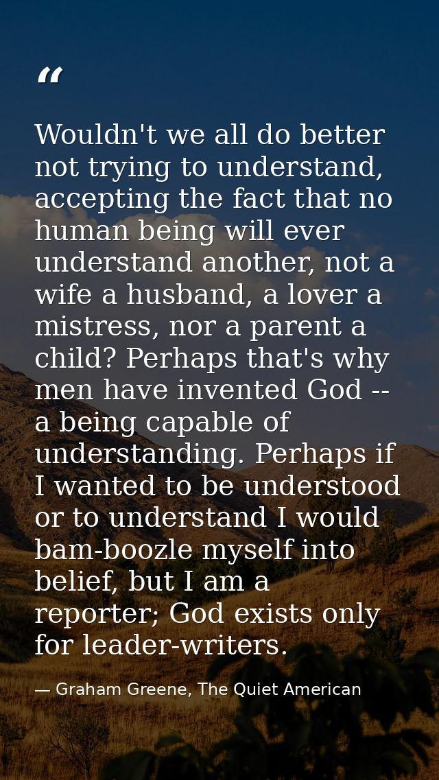 Wouldn't we all do better not trying to understand, accepting the fact that no human being will ever understand another, — Graham Greene, The Quiet American