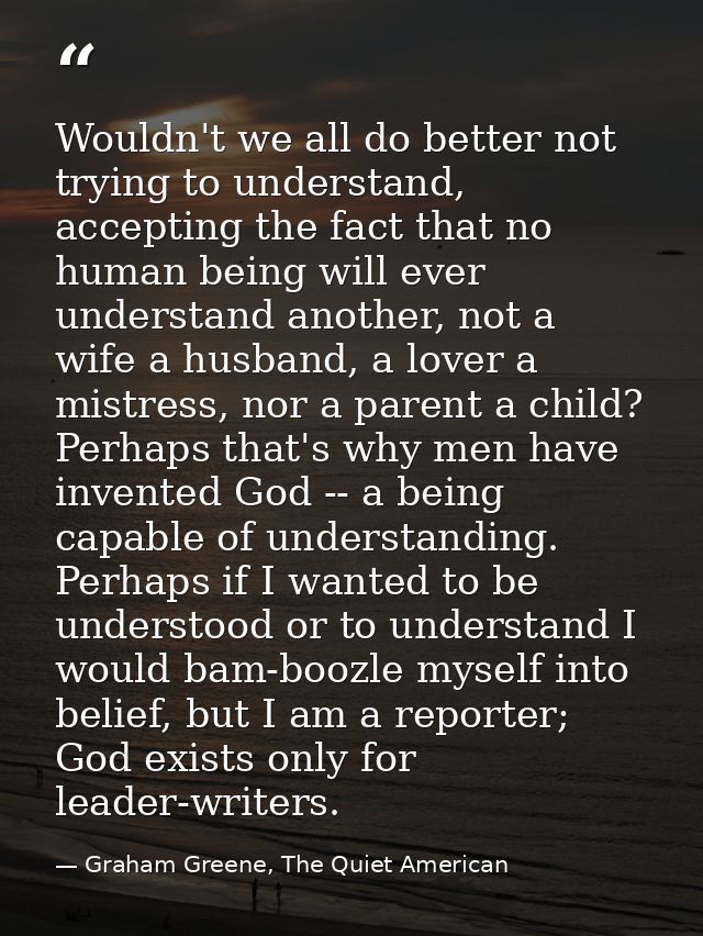 Wouldn't we all do better not trying to understand, accepting the fact that no human being will ever understand another, — Graham Greene, The Quiet American