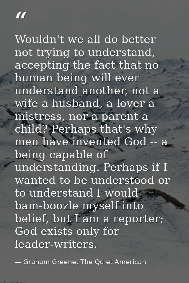 Wouldn't we all do better not trying to understand, accepting the fact that no human being will ever understand another, — Graham Greene, The Quiet American
