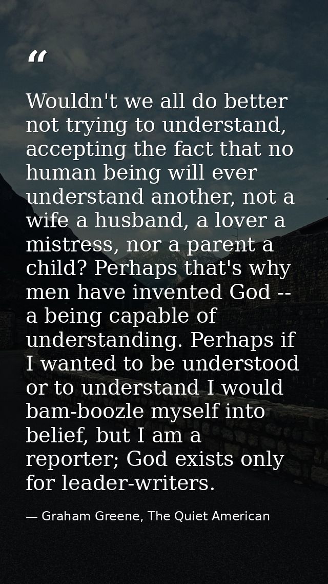 Wouldn't we all do better not trying to understand, accepting the fact that no human being will ever understand another, — Graham Greene, The Quiet American