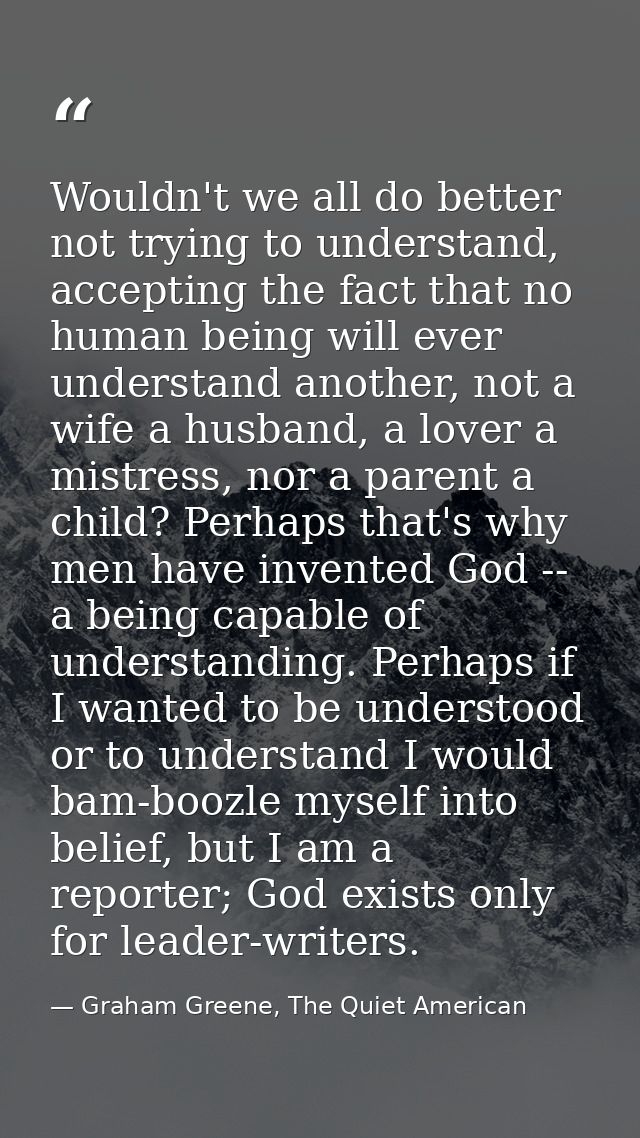 Wouldn't we all do better not trying to understand, accepting the fact that no human being will ever understand another, — Graham Greene, The Quiet American