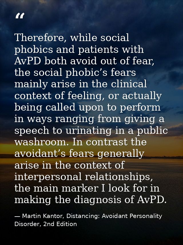 Therefore, while social phobics and patients with AvPD both avoid out of fear, the social phobic’s fears mainly arise in — Martin Kantor, Distancing: Avoidant Personality Disorder, 2nd Edition