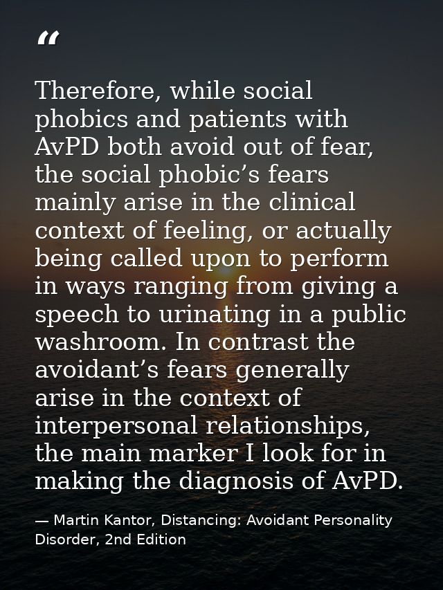 Therefore, while social phobics and patients with AvPD both avoid out of fear, the social phobic’s fears mainly arise in — Martin Kantor, Distancing: Avoidant Personality Disorder, 2nd Edition