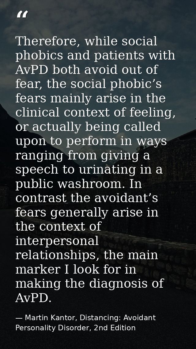 Therefore, while social phobics and patients with AvPD both avoid out of fear, the social phobic’s fears mainly arise in — Martin Kantor, Distancing: Avoidant Personality Disorder, 2nd Edition