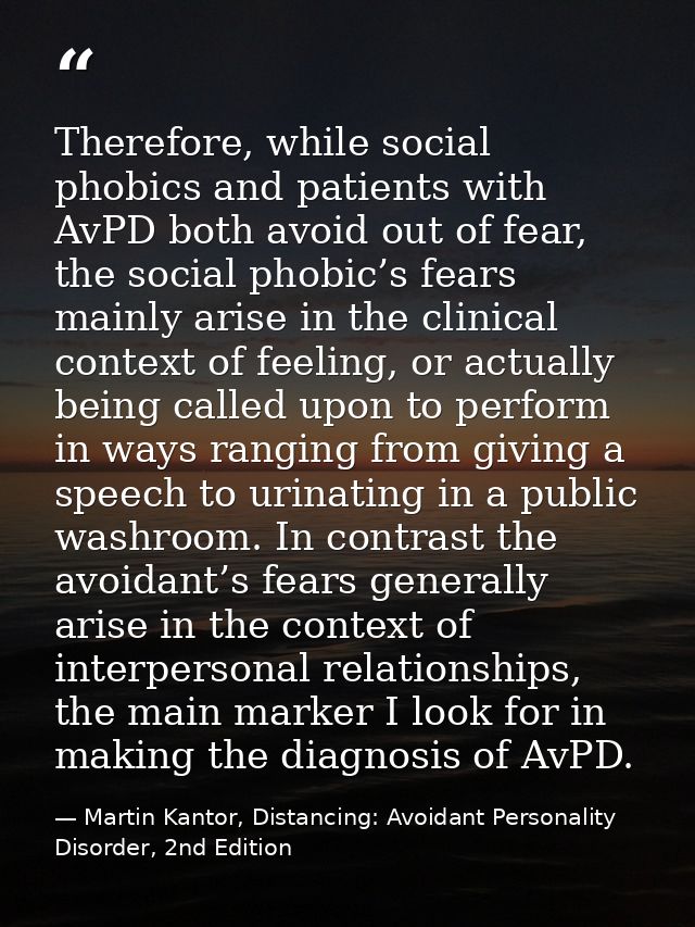 Therefore, while social phobics and patients with AvPD both avoid out of fear, the social phobic’s fears mainly arise in — Martin Kantor, Distancing: Avoidant Personality Disorder, 2nd Edition