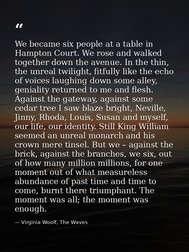 We became six people at a table in Hampton Court. We rose and walked together down the avenue. In the thin, the unreal t — Virginia Woolf, The Waves