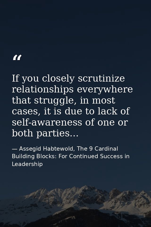 If you closely scrutinize relationships everywhere that struggle, in most cases, it is due to lack of self-awareness of  — Assegid Habtewold, The 9 Cardinal Building Blocks: For Continued Success in Leadership