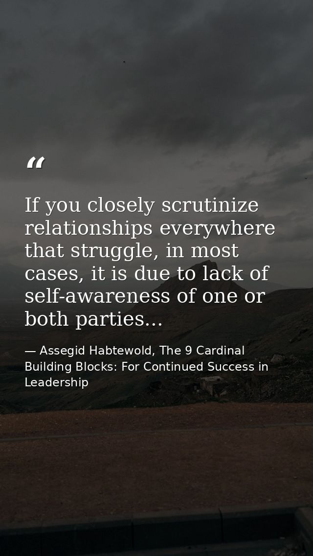 If you closely scrutinize relationships everywhere that struggle, in most cases, it is due to lack of self-awareness of  — Assegid Habtewold, The 9 Cardinal Building Blocks: For Continued Success in Leadership
