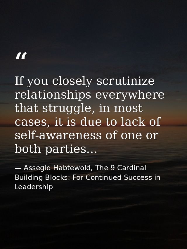 If you closely scrutinize relationships everywhere that struggle, in most cases, it is due to lack of self-awareness of  — Assegid Habtewold, The 9 Cardinal Building Blocks: For Continued Success in Leadership