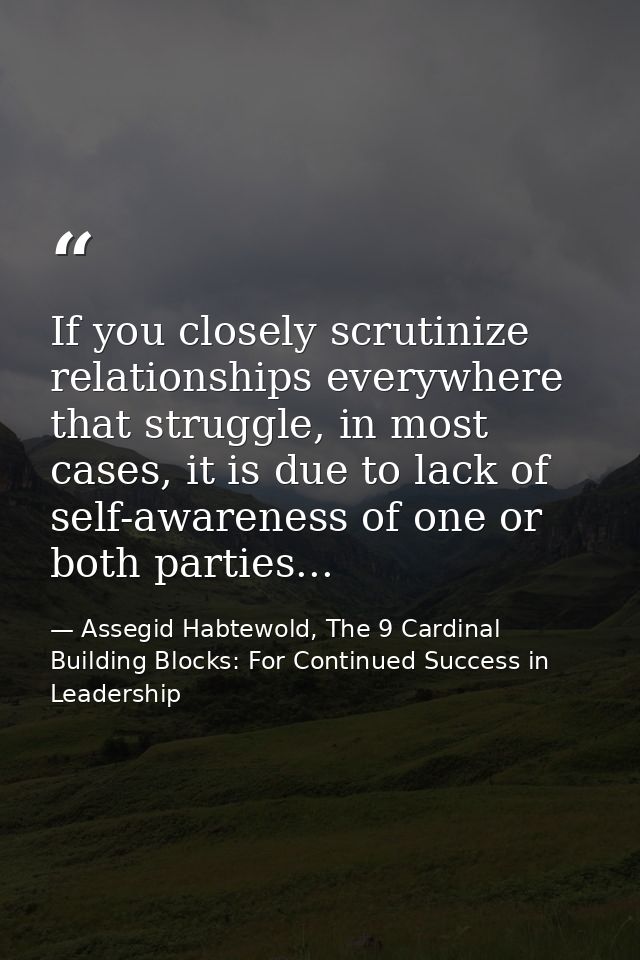 If you closely scrutinize relationships everywhere that struggle, in most cases, it is due to lack of self-awareness of  — Assegid Habtewold, The 9 Cardinal Building Blocks: For Continued Success in Leadership