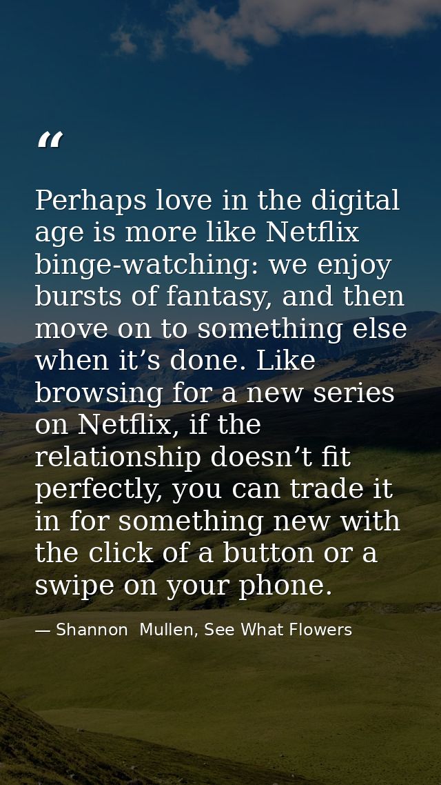 Perhaps love in the digital age is more like Netflix binge-watching: we enjoy bursts of fantasy, and then move on to som — Shannon  Mullen, See What Flowers