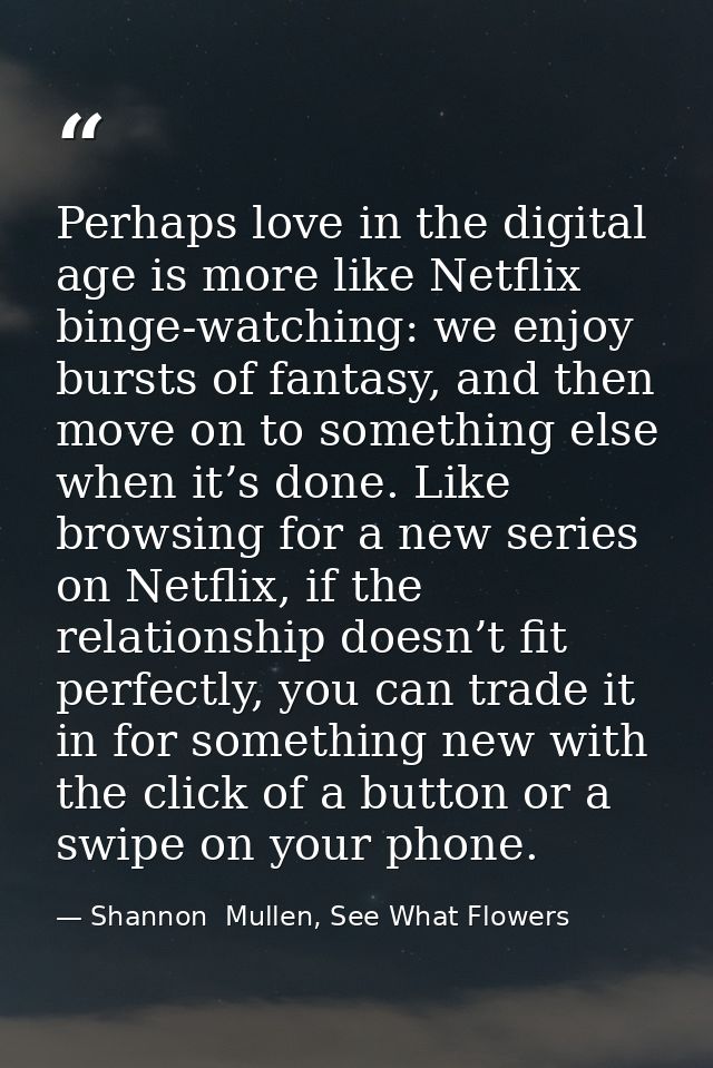 Perhaps love in the digital age is more like Netflix binge-watching: we enjoy bursts of fantasy, and then move on to som — Shannon  Mullen, See What Flowers