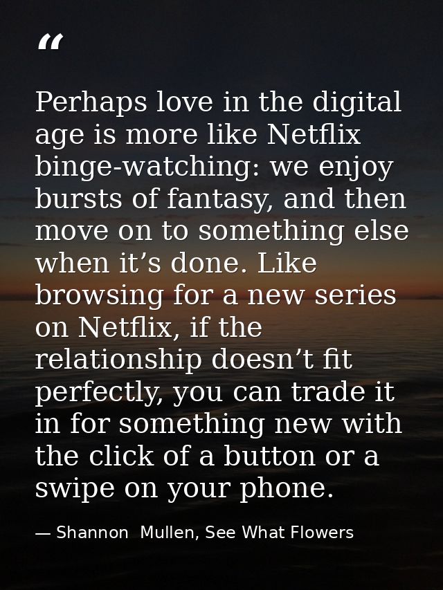 Perhaps love in the digital age is more like Netflix binge-watching: we enjoy bursts of fantasy, and then move on to som — Shannon  Mullen, See What Flowers