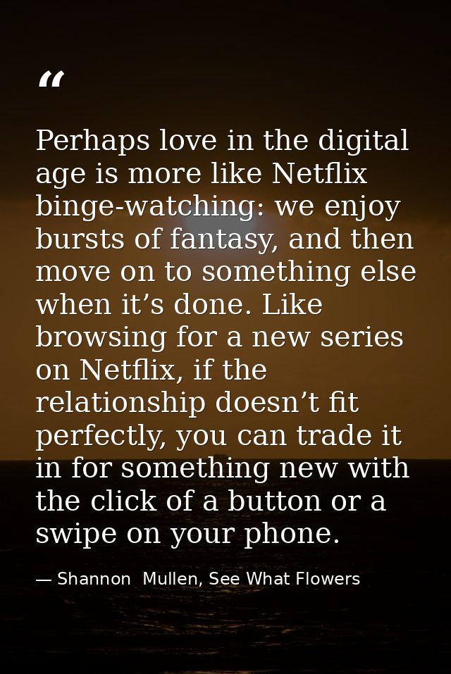 Perhaps love in the digital age is more like Netflix binge-watching: we enjoy bursts of fantasy, and then move on to som — Shannon  Mullen, See What Flowers