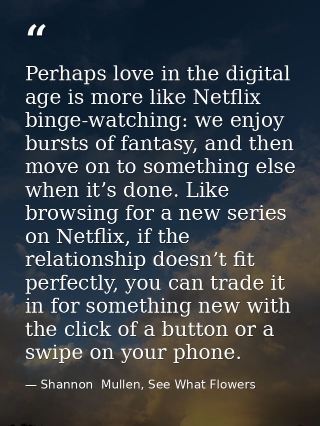 Perhaps love in the digital age is more like Netflix binge-watching: we enjoy bursts of fantasy, and then move on to som — Shannon  Mullen, See What Flowers
