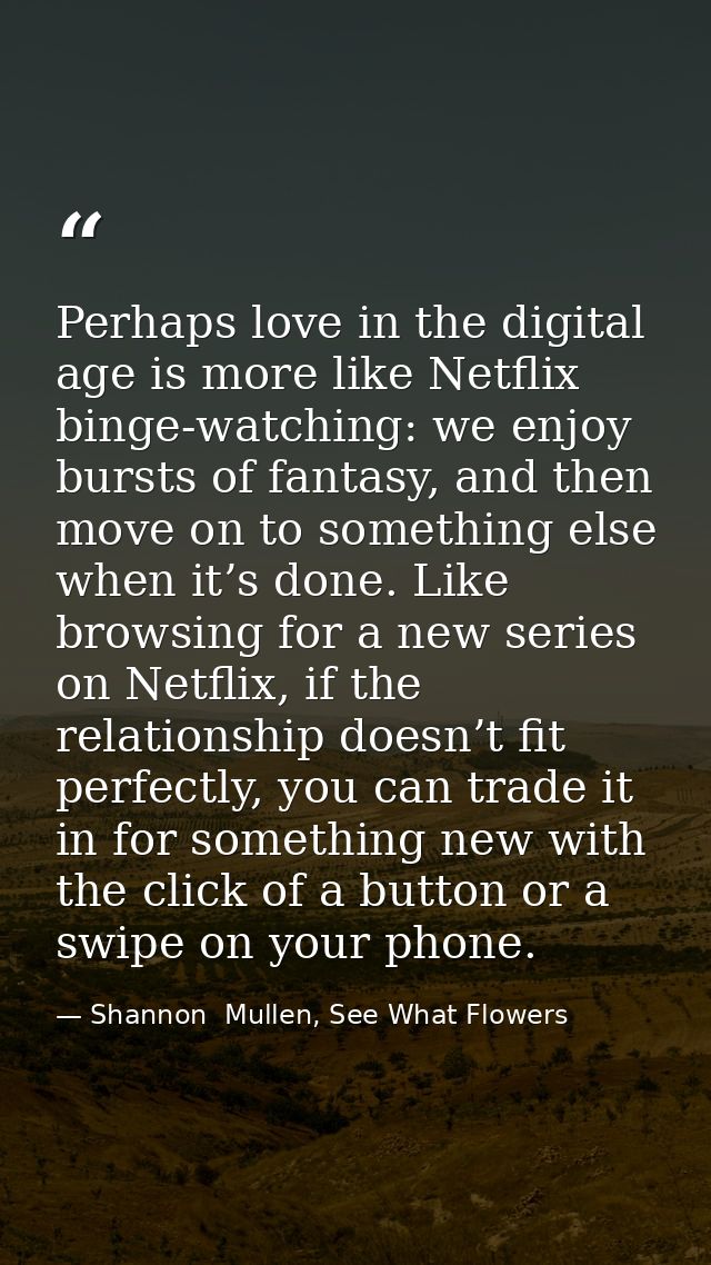 Perhaps love in the digital age is more like Netflix binge-watching: we enjoy bursts of fantasy, and then move on to som — Shannon  Mullen, See What Flowers
