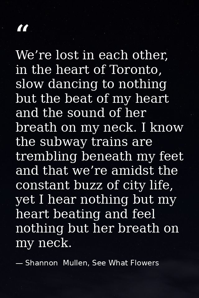 We’re lost in each other, in the heart of Toronto, slow dancing to nothing but the beat of my heart and the sound of her — Shannon  Mullen, See What Flowers