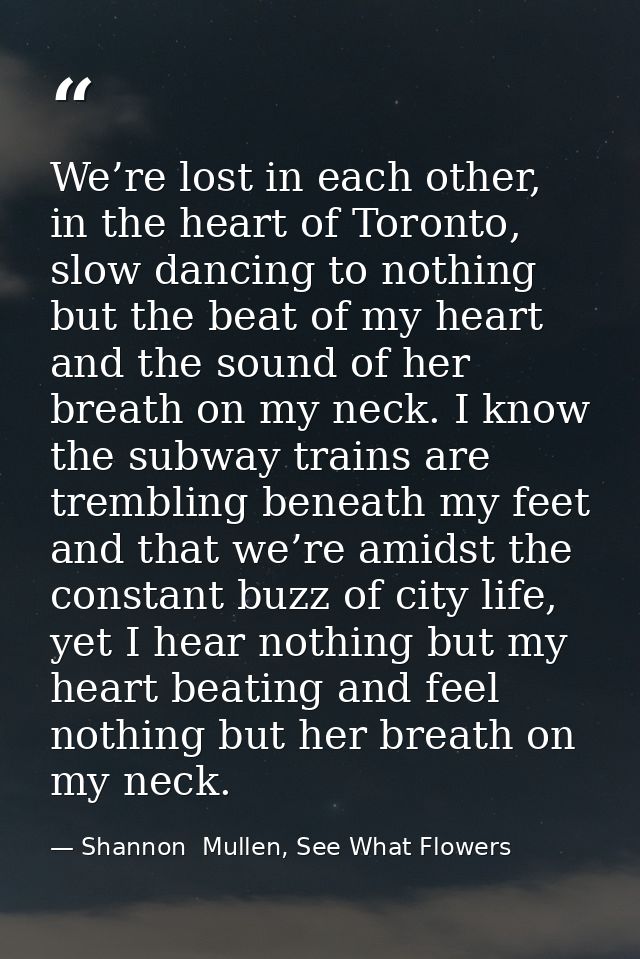 We’re lost in each other, in the heart of Toronto, slow dancing to nothing but the beat of my heart and the sound of her — Shannon  Mullen, See What Flowers