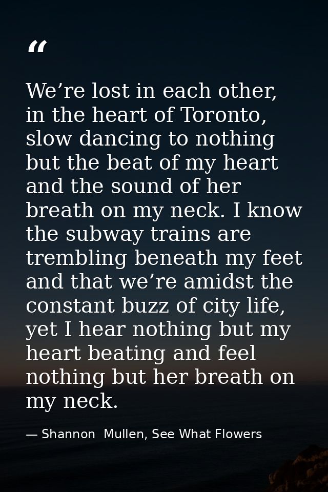 We’re lost in each other, in the heart of Toronto, slow dancing to nothing but the beat of my heart and the sound of her — Shannon  Mullen, See What Flowers