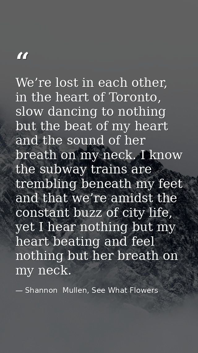 We’re lost in each other, in the heart of Toronto, slow dancing to nothing but the beat of my heart and the sound of her — Shannon  Mullen, See What Flowers