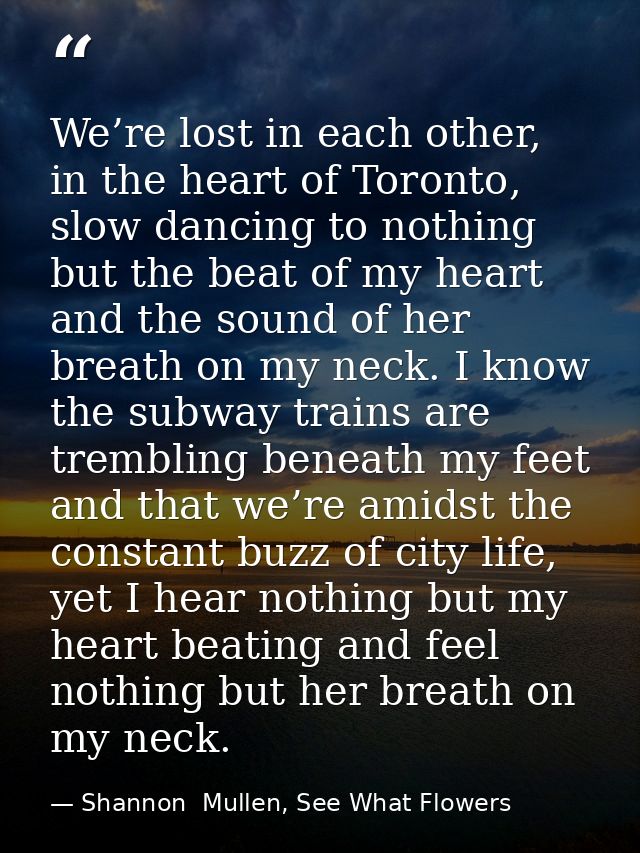 We’re lost in each other, in the heart of Toronto, slow dancing to nothing but the beat of my heart and the sound of her — Shannon  Mullen, See What Flowers